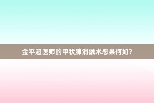 金平超医师的甲状腺消融术恶果何如？